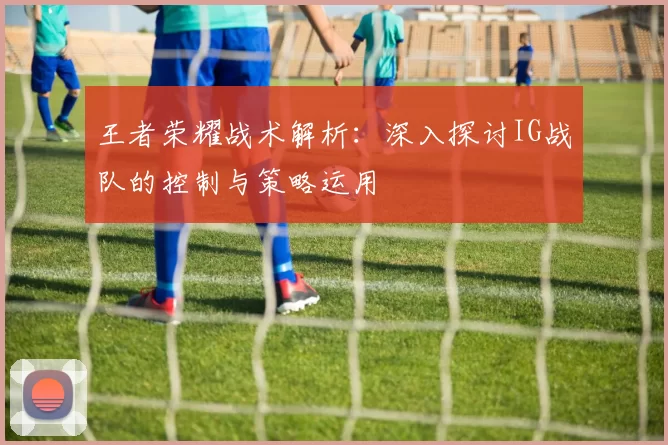 王者荣耀战术解析：深入探讨IG战队的控制与策略运用