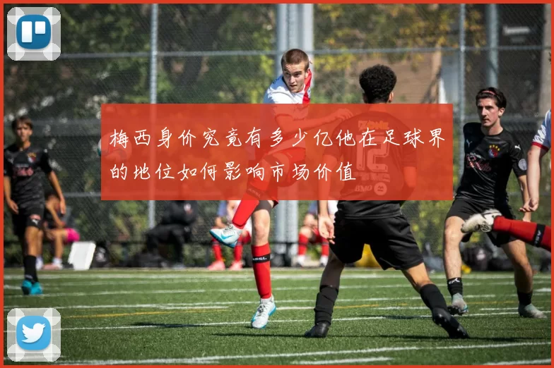 梅西身价究竟有多少亿他在足球界的地位如何影响市场价值