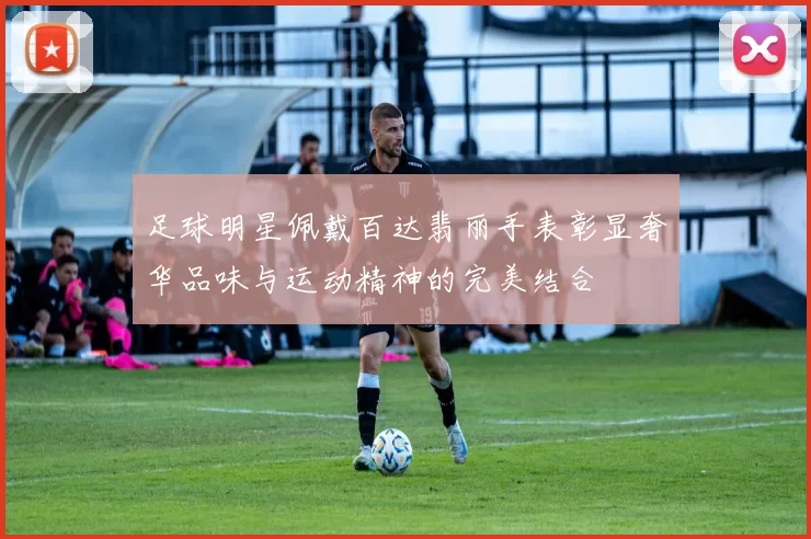 足球明星佩戴百达翡丽手表彰显奢华品味与运动精神的完美结合