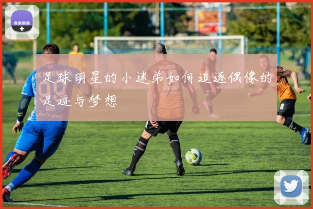 足球明星的小迷弟如何追逐偶像的足迹与梦想