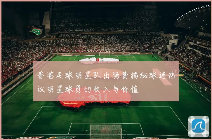 香港足球明星队出场费揭秘球迷热议明星球员的收入与价值