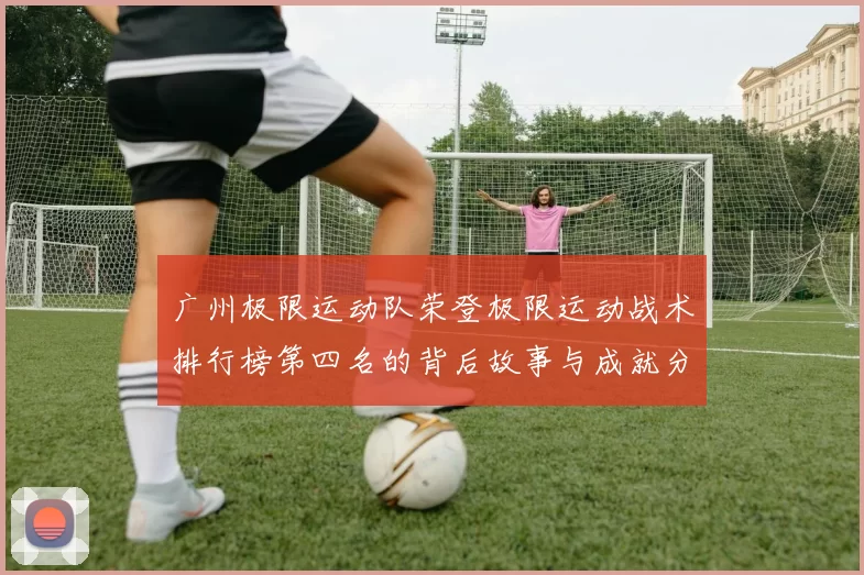 广州极限运动队荣登极限运动战术排行榜第四名的背后故事与成就分析