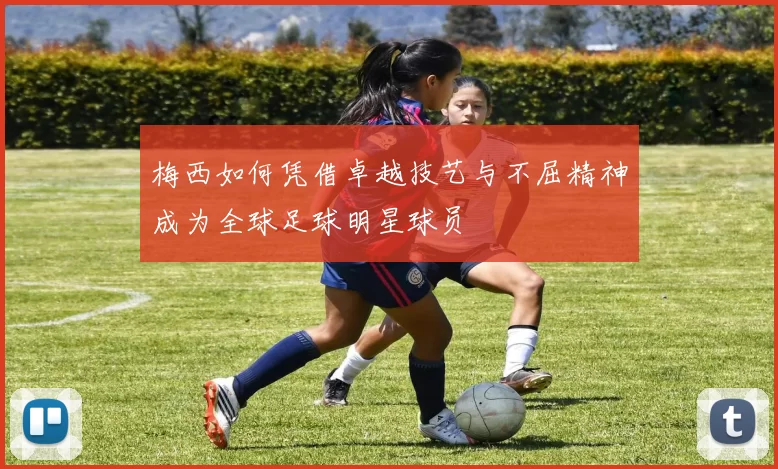 梅西如何凭借卓越技艺与不屈精神成为全球足球明星球员