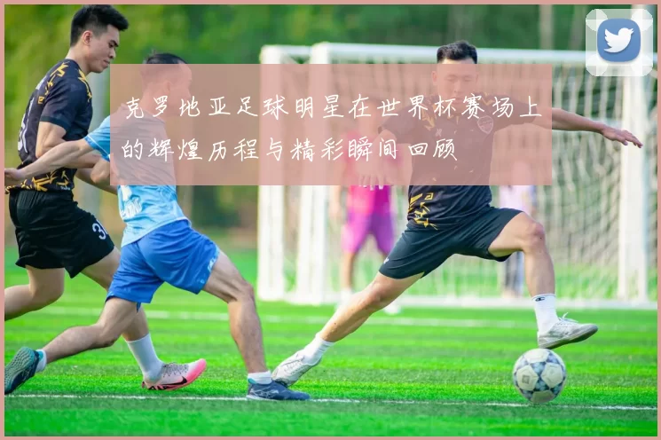 克罗地亚足球明星在世界杯赛场上的辉煌历程与精彩瞬间回顾