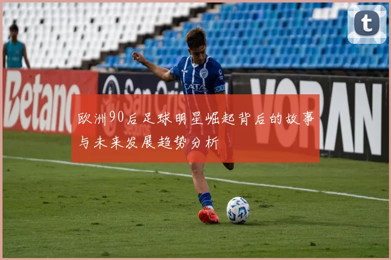 欧洲90后足球明星崛起背后的故事与未来发展趋势分析