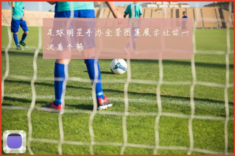 足球明星手办全景图集展示让你一次看个够