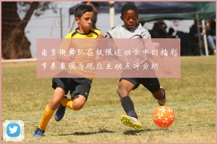 南京街舞队在极限运动会中的精彩节奏表现与观众互动点评分析