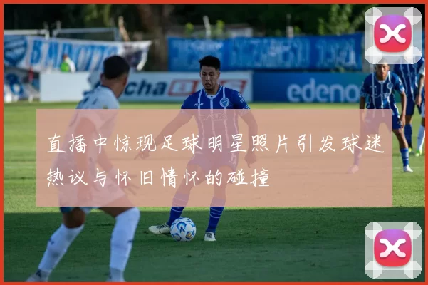 直播中惊现足球明星照片引发球迷热议与怀旧情怀的碰撞