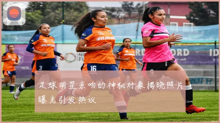 足球明星亲吻的神秘对象揭晓照片曝光引发热议