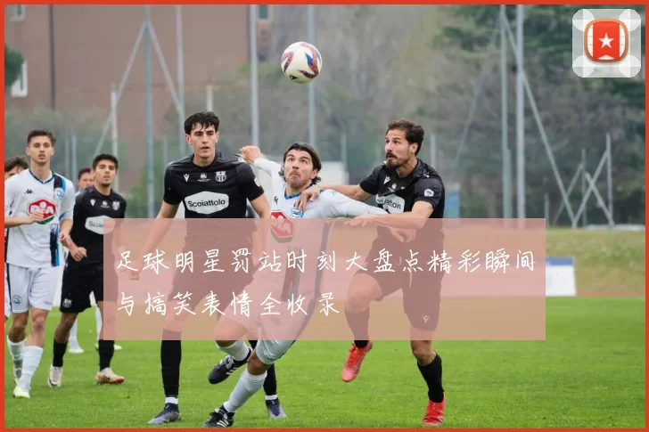 足球明星罚站时刻大盘点精彩瞬间与搞笑表情全收录