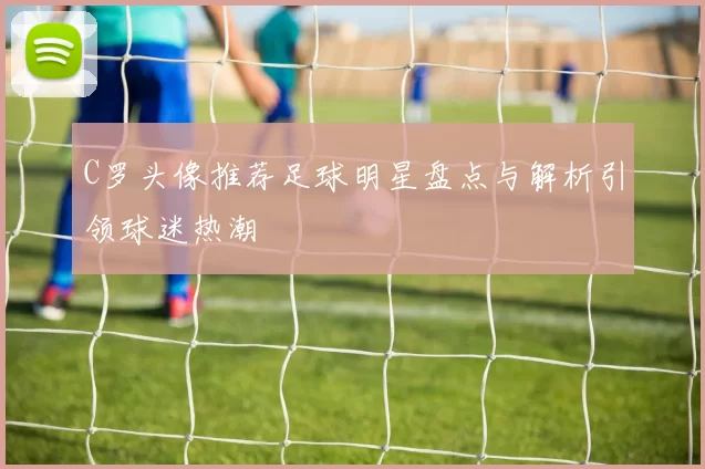 C罗头像推荐足球明星盘点与解析引领球迷热潮