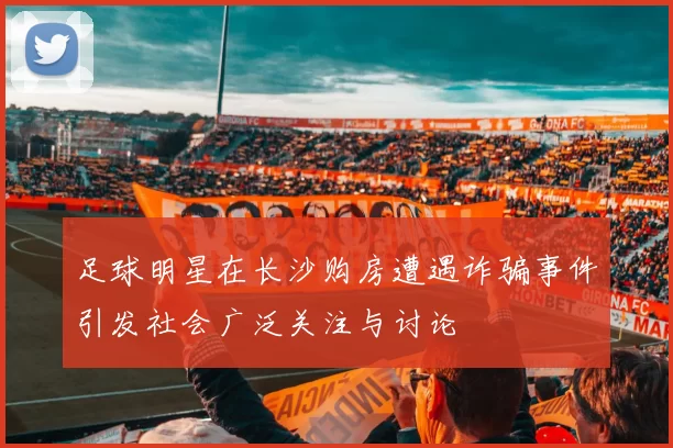 足球明星在长沙购房遭遇诈骗事件引发社会广泛关注与讨论