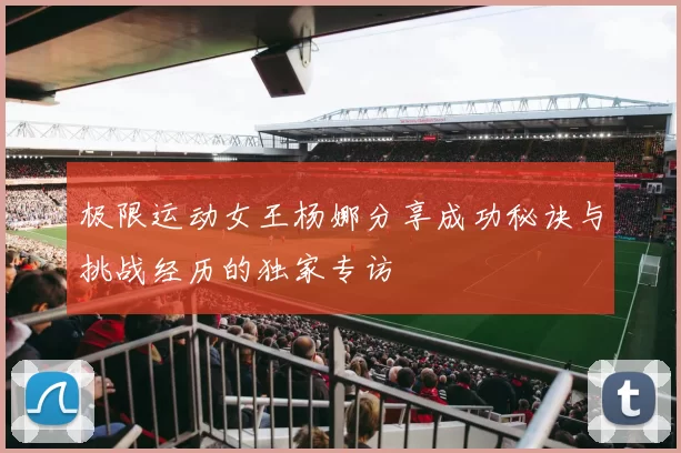 极限运动女王杨娜分享成功秘诀与挑战经历的独家专访