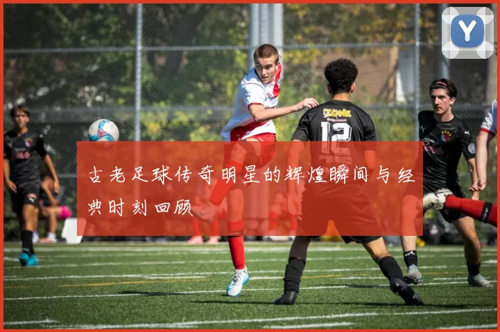古老足球传奇明星的辉煌瞬间与经典时刻回顾