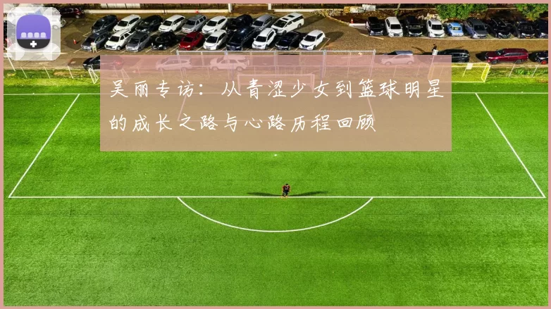 吴丽专访：从青涩少女到篮球明星的成长之路与心路历程回顾