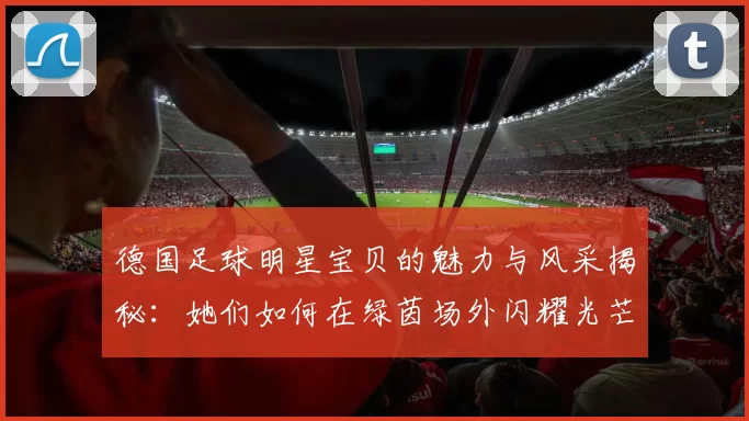 德国足球明星宝贝的魅力与风采揭秘：她们如何在绿茵场外闪耀光芒