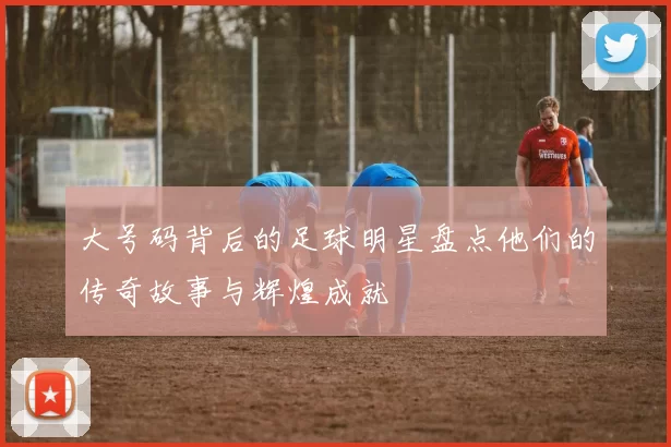 大号码背后的足球明星盘点他们的传奇故事与辉煌成就