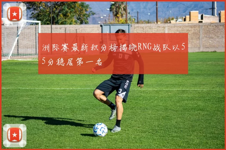 洲际赛最新积分榜揭晓RNG战队以55分稳居第一名