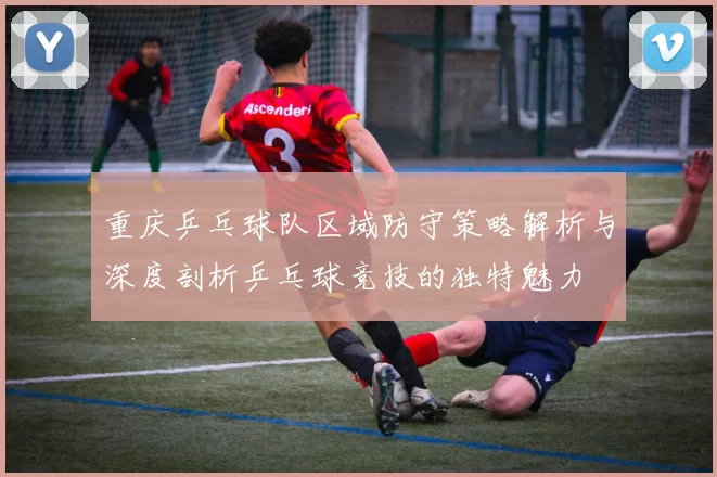 重庆乒乓球队区域防守策略解析与深度剖析乒乓球竞技的独特魅力