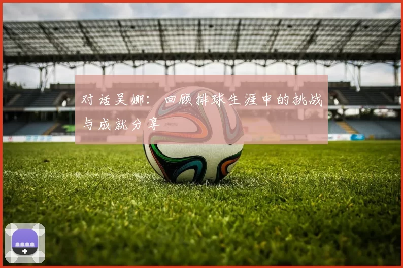 对话吴娜：回顾排球生涯中的挑战与成就分享