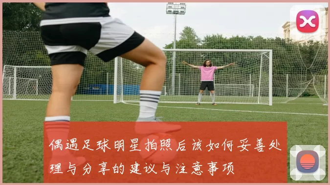 偶遇足球明星拍照后该如何妥善处理与分享的建议与注意事项