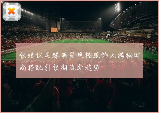张婧仪足球明星风格服饰大揭秘时尚搭配引领潮流新趋势
