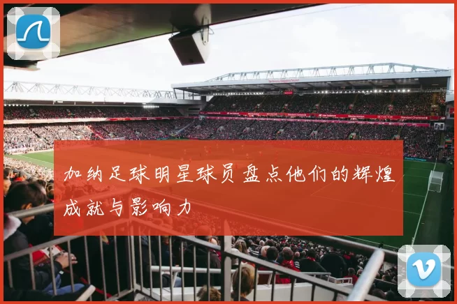 加纳足球明星球员盘点他们的辉煌成就与影响力
