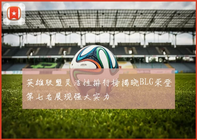 英雄联盟灵活性排行榜揭晓BLG荣登第七名展现强大实力