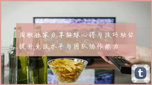 周敏独家分享排球心得与技巧助你提升竞技水平与团队协作能力