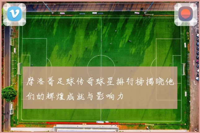 摩洛哥足球传奇球星排行榜揭晓他们的辉煌成就与影响力