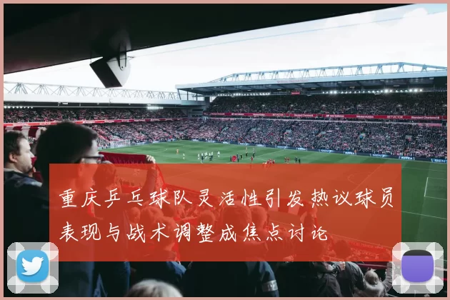 重庆乒乓球队灵活性引发热议球员表现与战术调整成焦点讨论