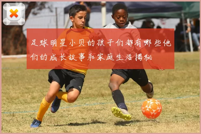 足球明星小贝的孩子们都有哪些他们的成长故事和家庭生活揭秘