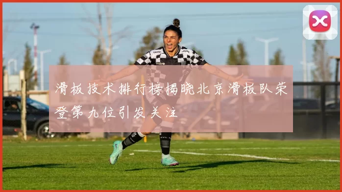 滑板技术排行榜揭晓北京滑板队荣登第九位引发关注