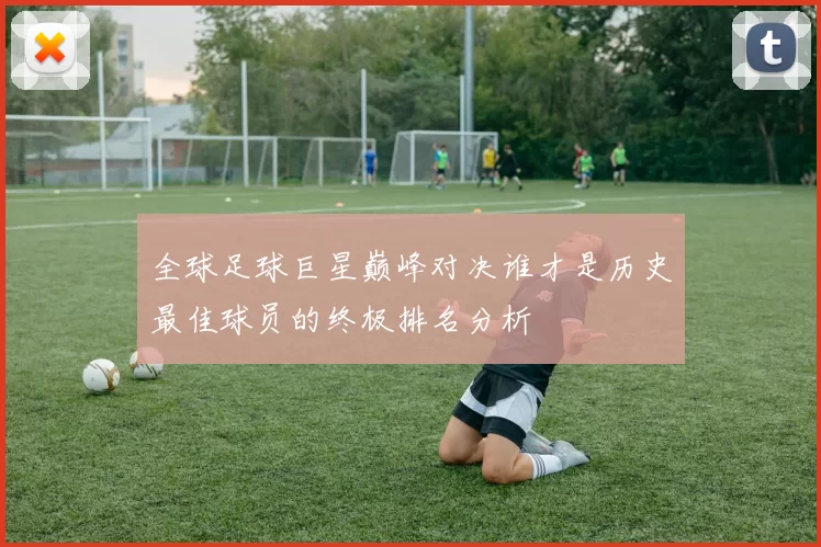 全球足球巨星巅峰对决谁才是历史最佳球员的终极排名分析