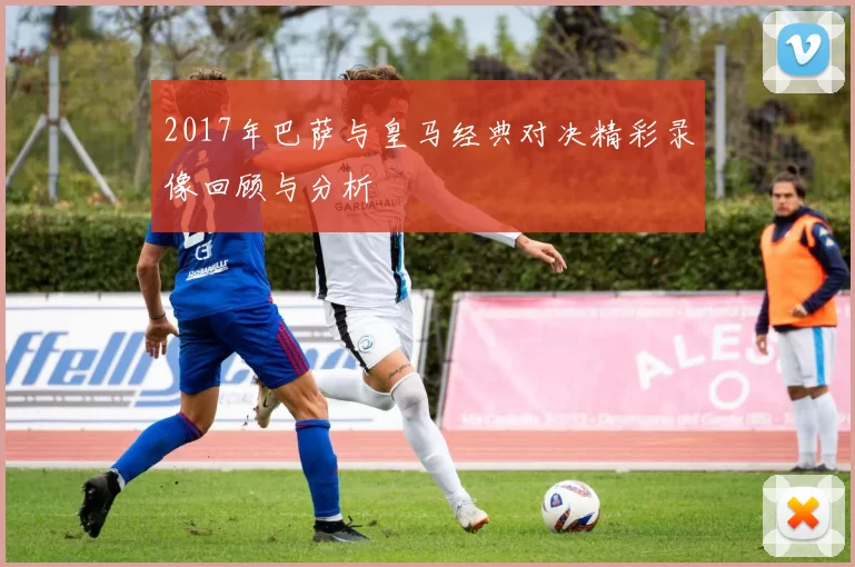 2017年巴萨与皇马经典对决精彩录像回顾与分析