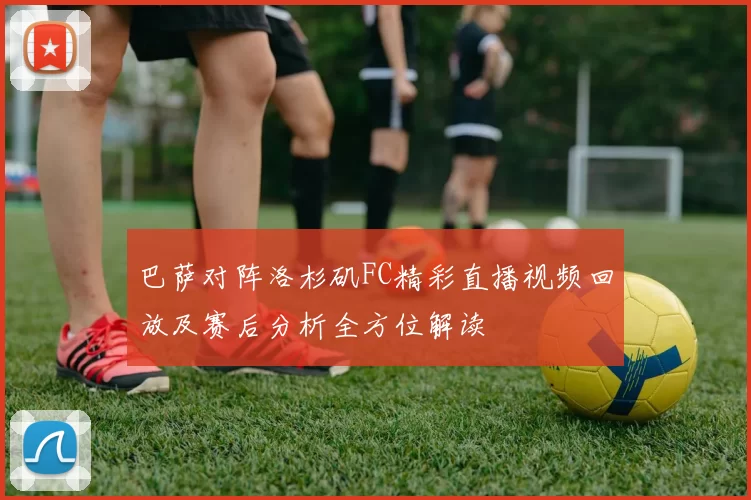 巴萨对阵洛杉矶FC精彩直播视频回放及赛后分析全方位解读