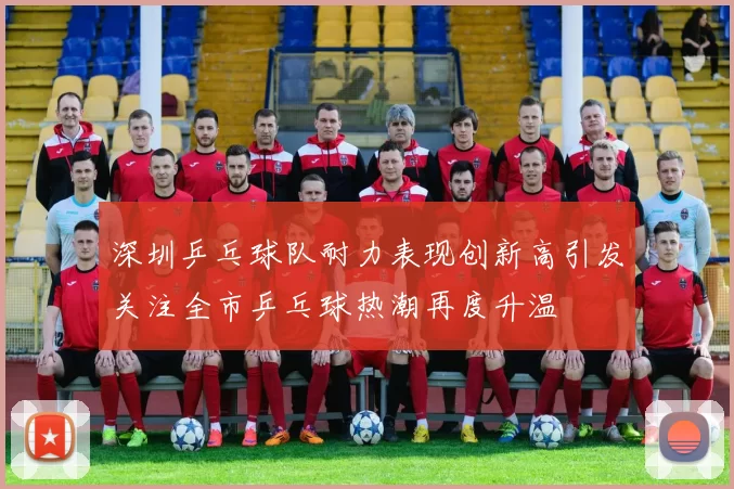 深圳乒乓球队耐力表现创新高引发关注全市乒乓球热潮再度升温