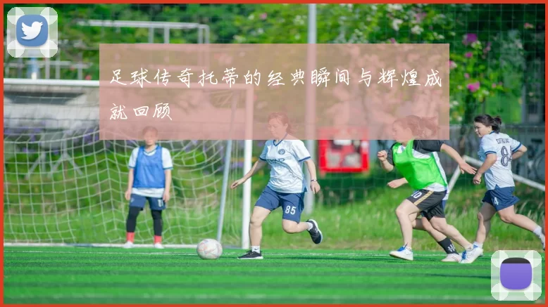 足球传奇托蒂的经典瞬间与辉煌成就回顾