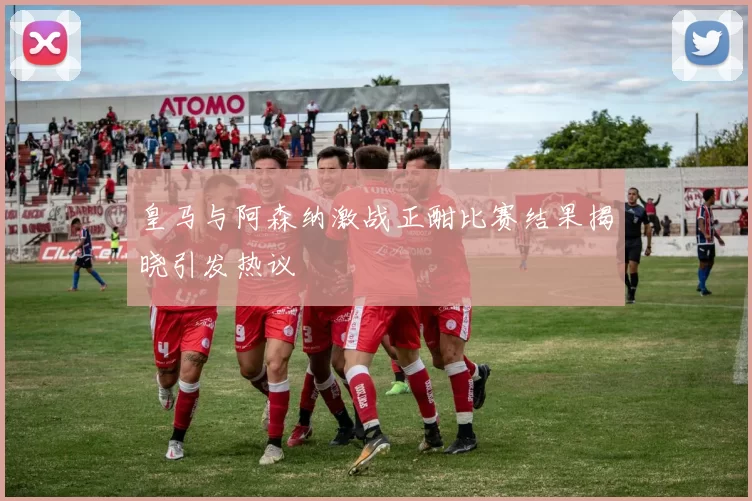皇马与阿森纳激战正酣比赛结果揭晓引发热议