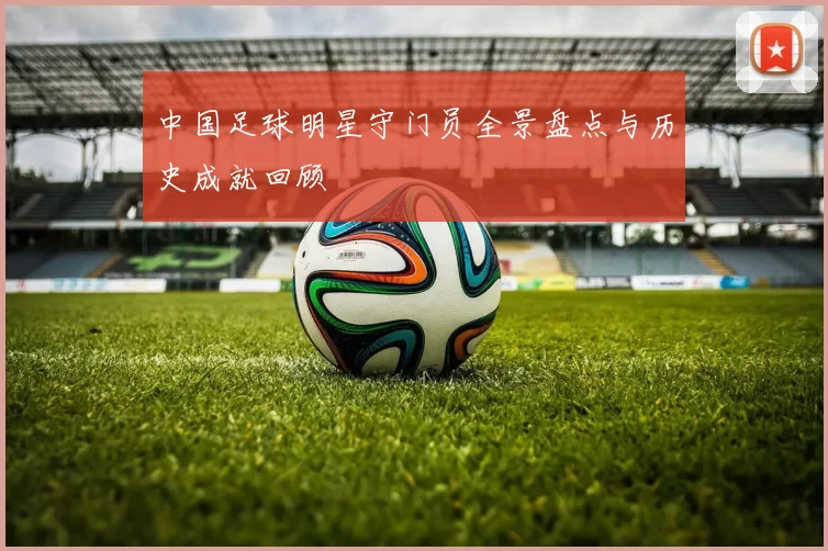 中国足球明星守门员全景盘点与历史成就回顾