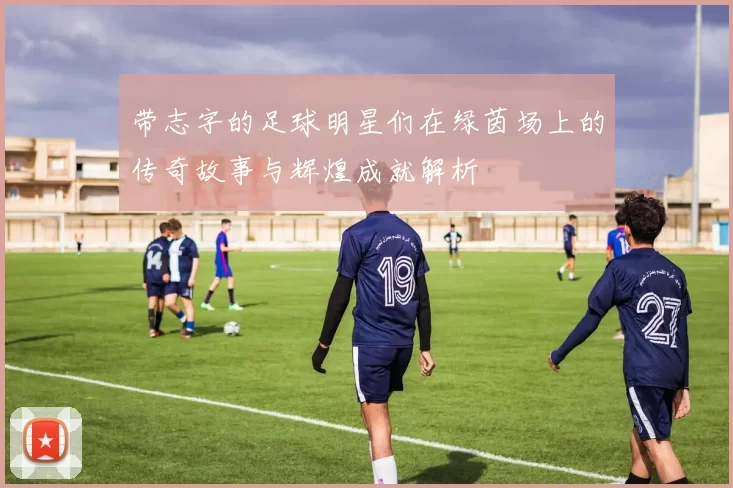 带志字的足球明星们在绿茵场上的传奇故事与辉煌成就解析