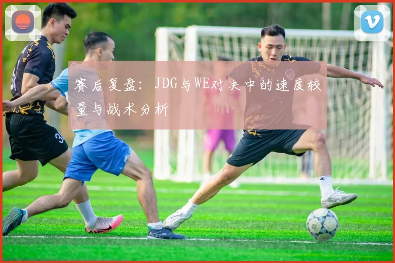赛后复盘：JDG与WE对决中的速度较量与战术分析