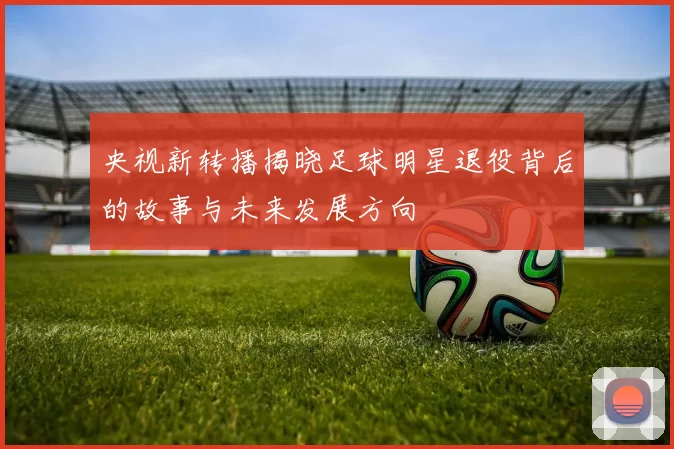 央视新转播揭晓足球明星退役背后的故事与未来发展方向