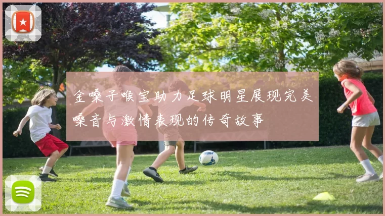 金嗓子喉宝助力足球明星展现完美嗓音与激情表现的传奇故事