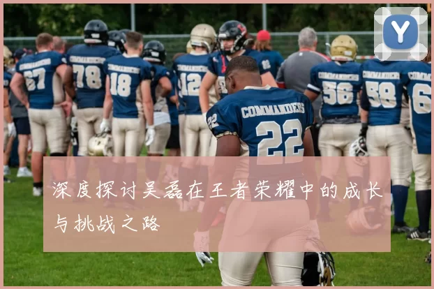 深度探讨吴磊在王者荣耀中的成长与挑战之路