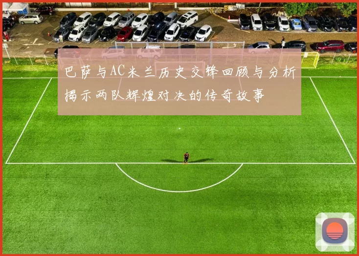 巴萨与AC米兰历史交锋回顾与分析揭示两队辉煌对决的传奇故事