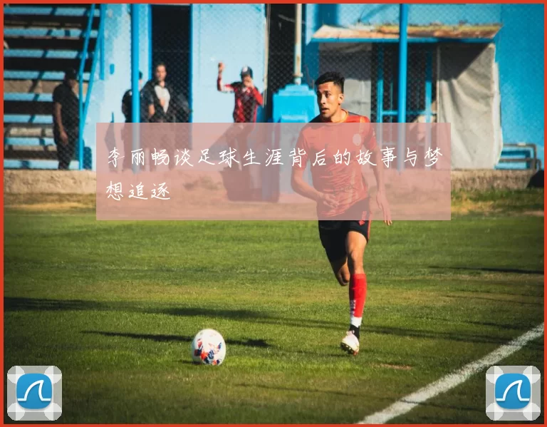 李丽畅谈足球生涯背后的故事与梦想追逐