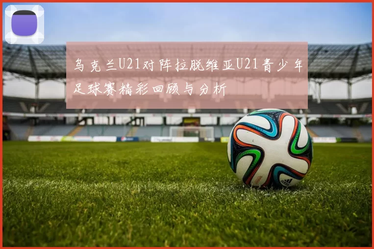 乌克兰U21对阵拉脱维亚U21青少年足球赛精彩回顾与分析