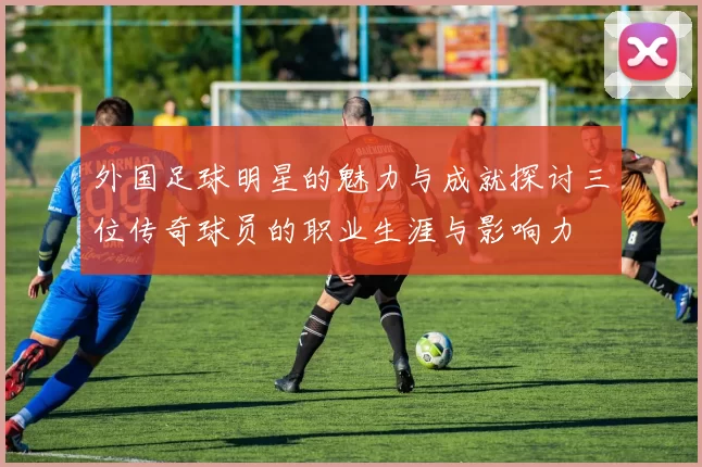 外国足球明星的魅力与成就探讨三位传奇球员的职业生涯与影响力