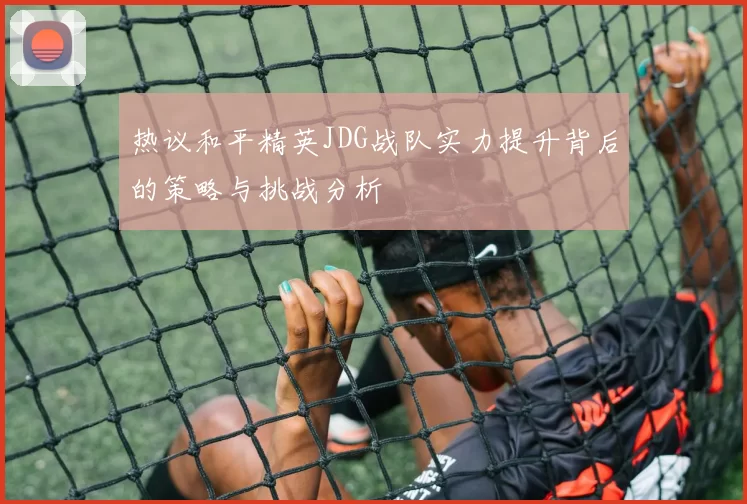 热议和平精英JDG战队实力提升背后的策略与挑战分析